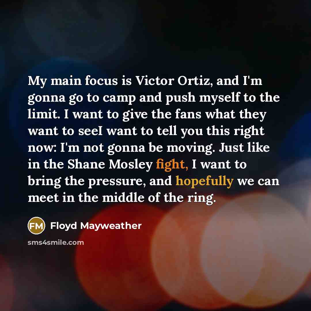 “My main focus is Victor Ortiz, and I'm gonna go to camp and push myself to the limit. I want to give the fans what they want to seeI want to tell you this right now: I'm not gonna be moving. Just like in the Shane Mosley fight, I want to bring the pressure, and hopefully we can meet in the middle…” quote by Floyd Mayweather