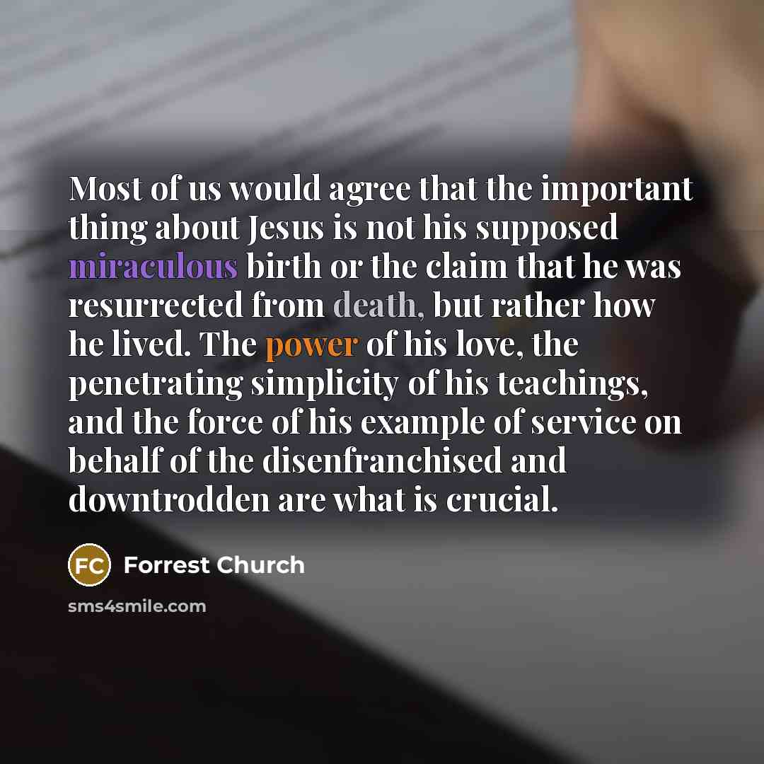 “Most of us would agree that the important thing about Jesus is not his supposed miraculous birth or the claim that he was resurrected from death, but rather how he lived. The power of his love, the penetrating simplicity of his teachings, and the force of his example of service on behalf of the…” quote by Forrest Church
