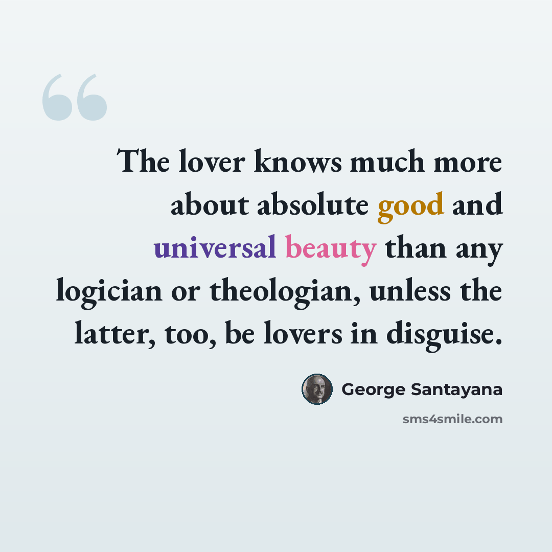 “The lover knows much more about absolute good and universal beauty than any logician or theologian, unless the latter, too, be lovers in disguise.” quote by George Santayana