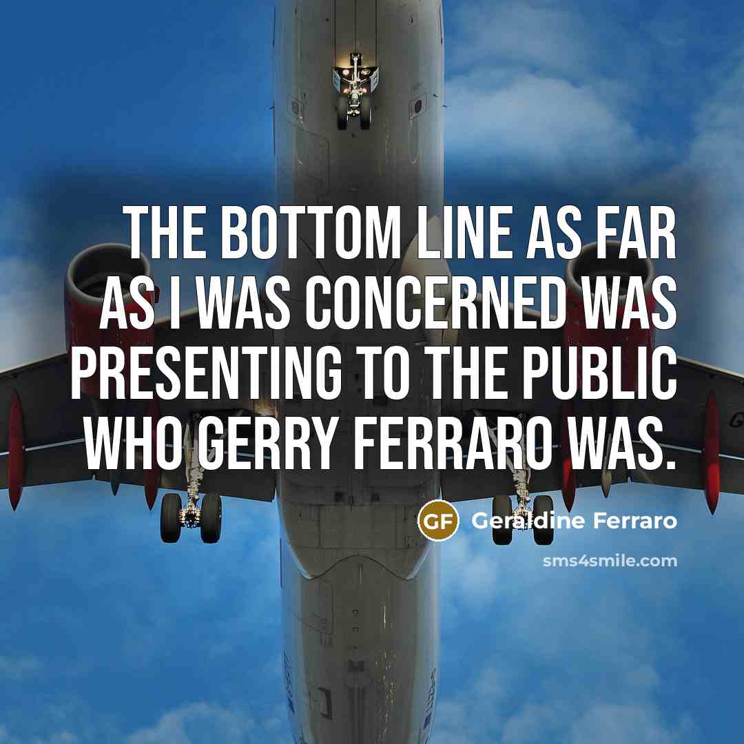 “The bottom line as far as I was concerned was presenting to the public who Gerry Ferraro was.” quote by Geraldine Ferraro