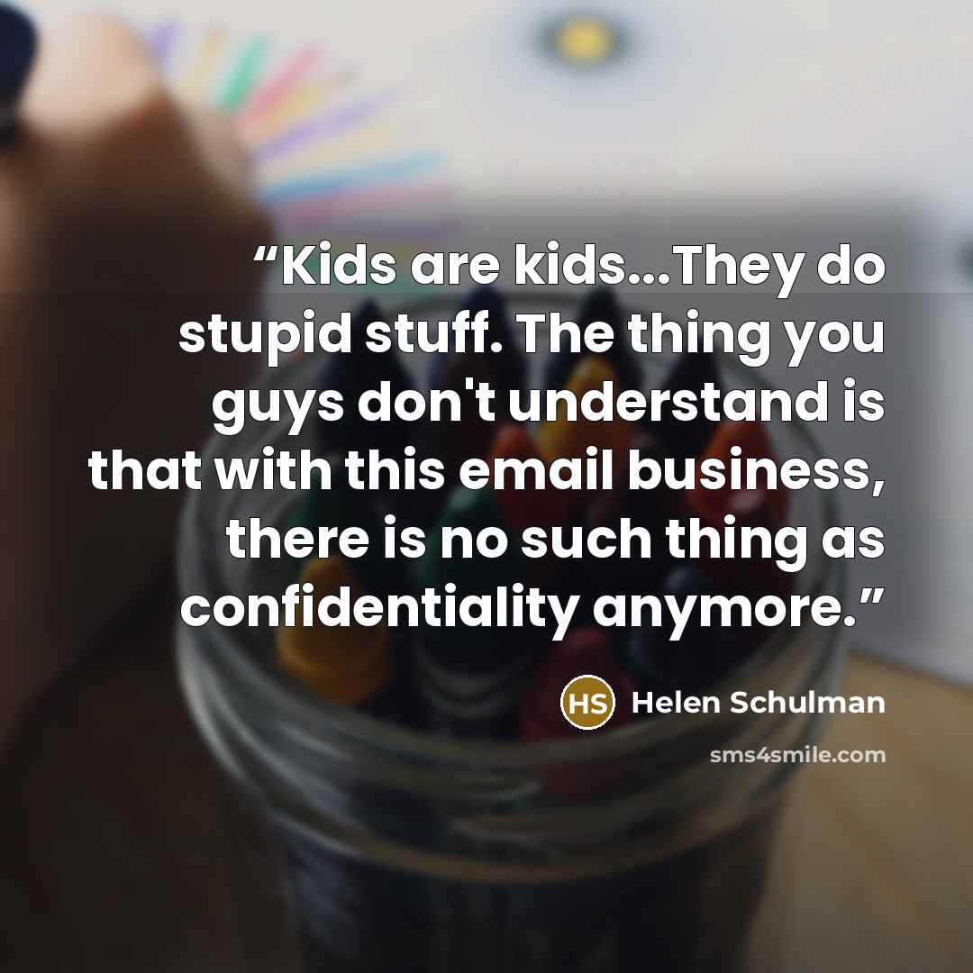 “Kids are kids...They do stupid stuff. The thing you guys don't understand is that with this email business, there is no such thing as confidentiality anymore.” quote by Helen Schulman