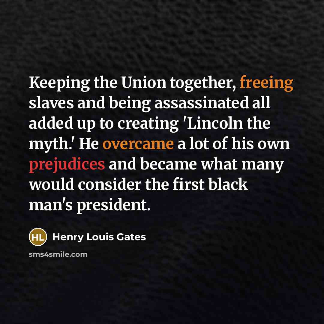 “Keeping the Union together, freeing slaves and being assassinated all added up to creating 'Lincoln the myth.' He overcame a lot of his own prejudices and became what many would consider the first black man's president.” quote by Henry Louis Gates