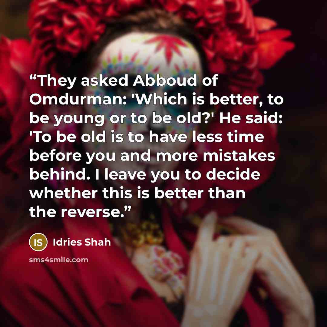 “They asked Abboud of Omdurman: 'Which is better, to be young or to be old?' He said: 'To be old is to have less time before you and more mistakes behind. I leave you to decide whether this is better than the reverse.” quote by Idries Shah