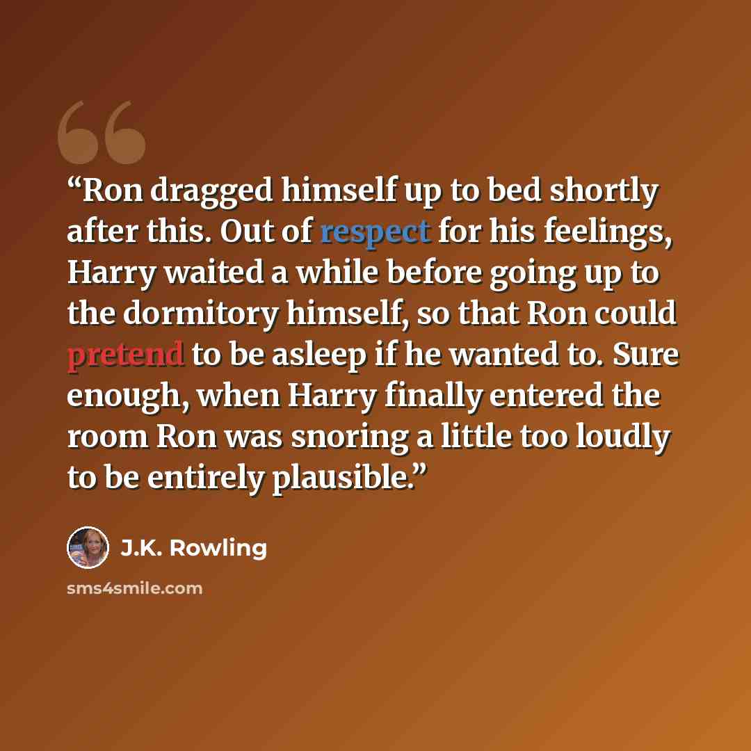 “Ron dragged himself up to bed shortly after this. Out of respect for his feelings, Harry waited a while before going up to the dormitory himself, so that Ron could pretend to be asleep if he wanted to. Sure enough, when Harry finally entered the room Ron was snoring a little too loudly to be…” quote by J.K. Rowling