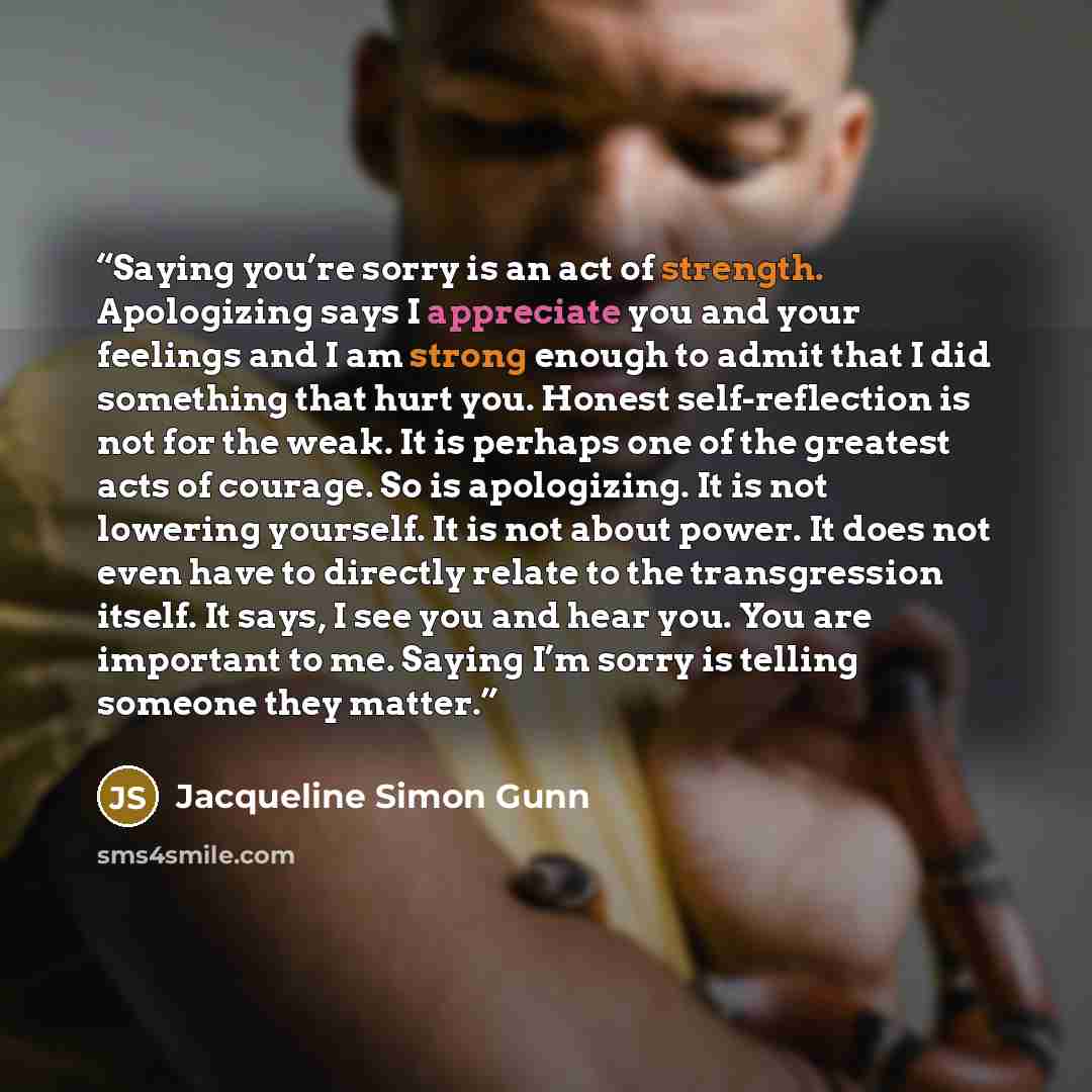 “Saying you’re sorry is an act of strength. Apologizing says I appreciate you and your feelings and I am strong enough to admit that I did something that hurt you. Honest self-reflection is not for the weak. It is perhaps one of the greatest acts of courage. So is apologizing. It is not lowering…” quote by Jacqueline Simon Gunn