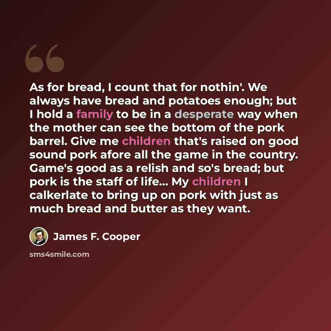 “As for bread, I count that for nothin'. We always have bread and potatoes enough; but I hold a family to be in a desperate way when the mother can see the bottom of the pork barrel. Give me children that's raised on good sound pork afore all the game in the country. Game's good as a relish and…” quote by James F. Cooper