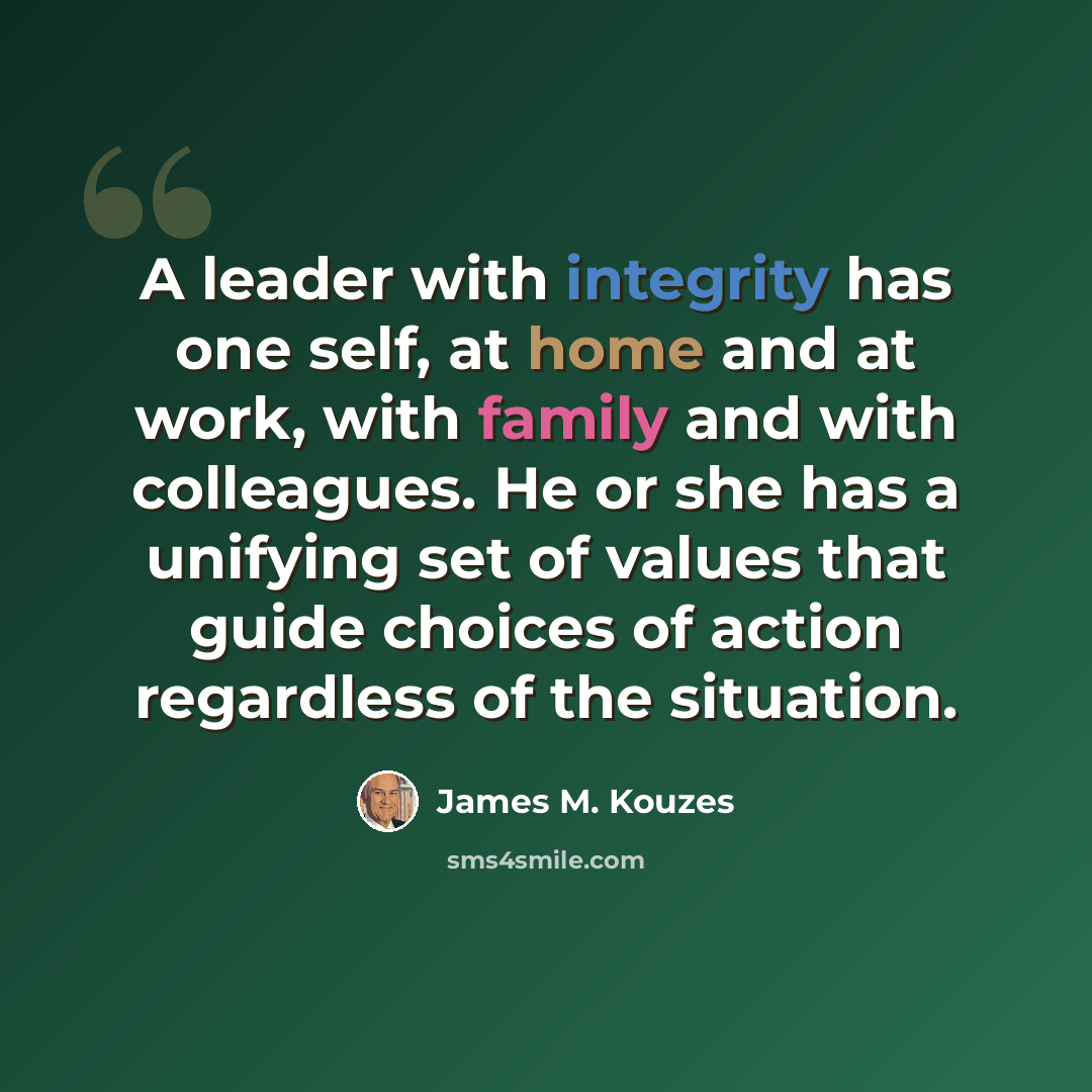 “A leader with integrity has one self, at home and at work, with family and with colleagues. He or she has a unifying set of values that guide choices of action regardless of the situation.” quote by James M. Kouzes