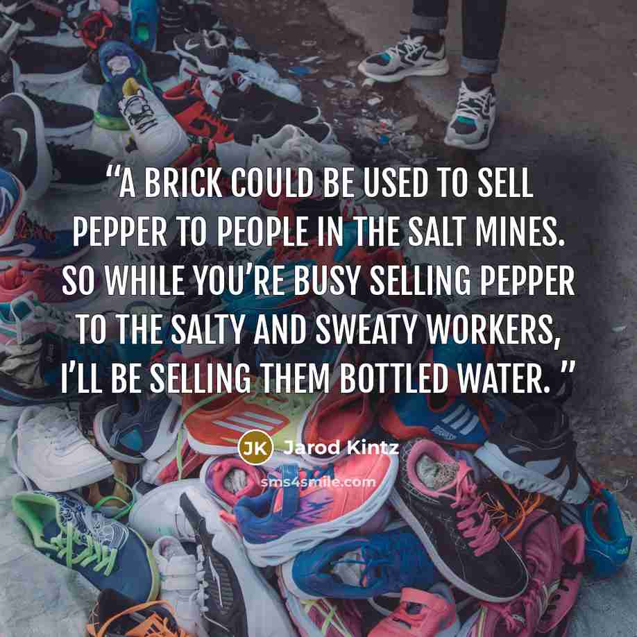 “A brick could be used to sell pepper to people in the salt mines. So while you’re busy selling pepper to the salty and sweaty workers, I’ll be selling them bottled water.” quote by Jarod Kintz