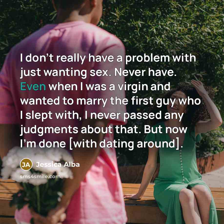 “I don't really have a problem with just wanting sex. Never have. Even when I was a virgin and wanted to marry the first guy who I slept with, I never passed any judgments about that. But now I'm done [with dating around].” quote by Jessica Alba