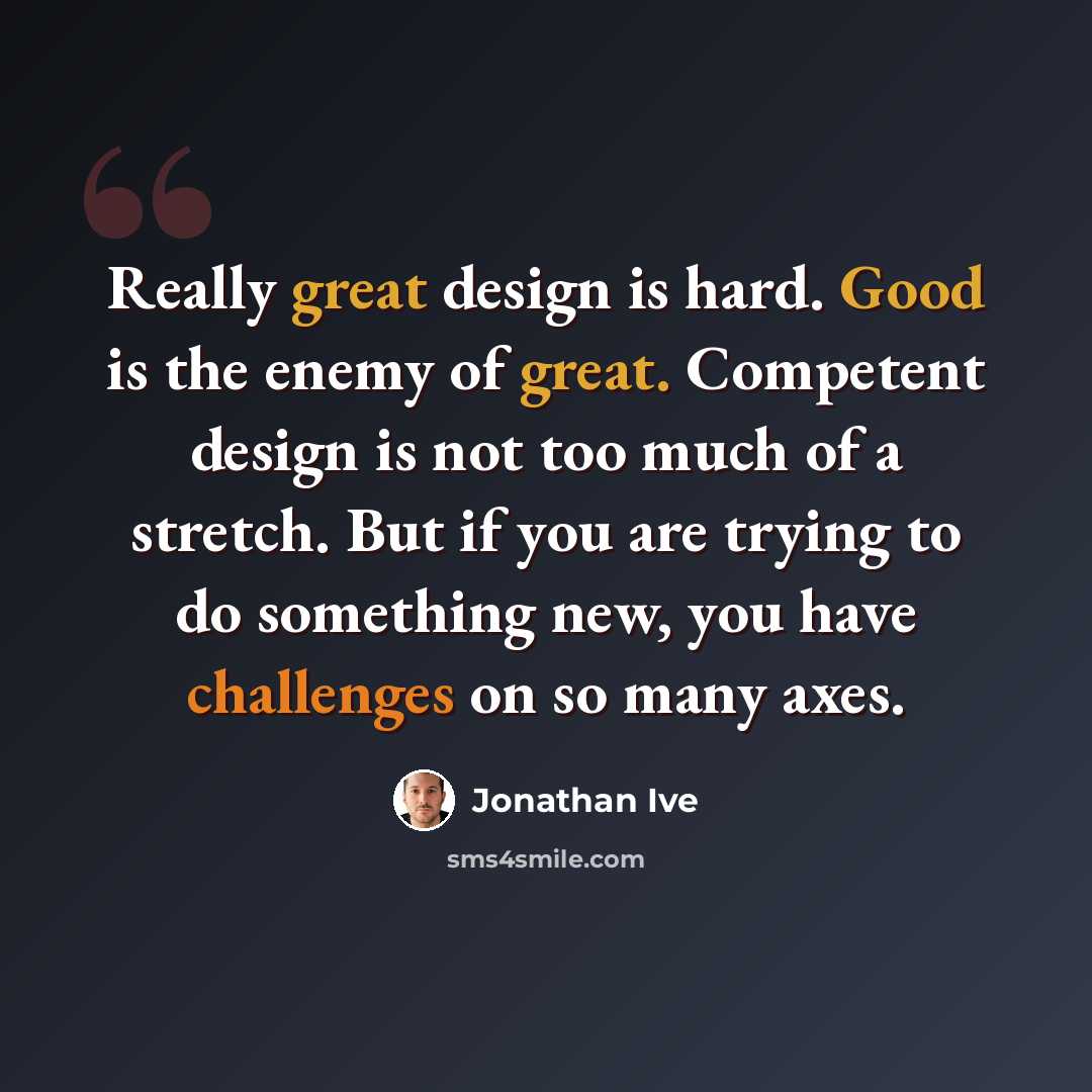 “Really great design is hard. Good is the enemy of great. Competent design is not too much of a stretch. But if you are trying to do something new, you have challenges on so many axes.” quote by Jonathan Ive