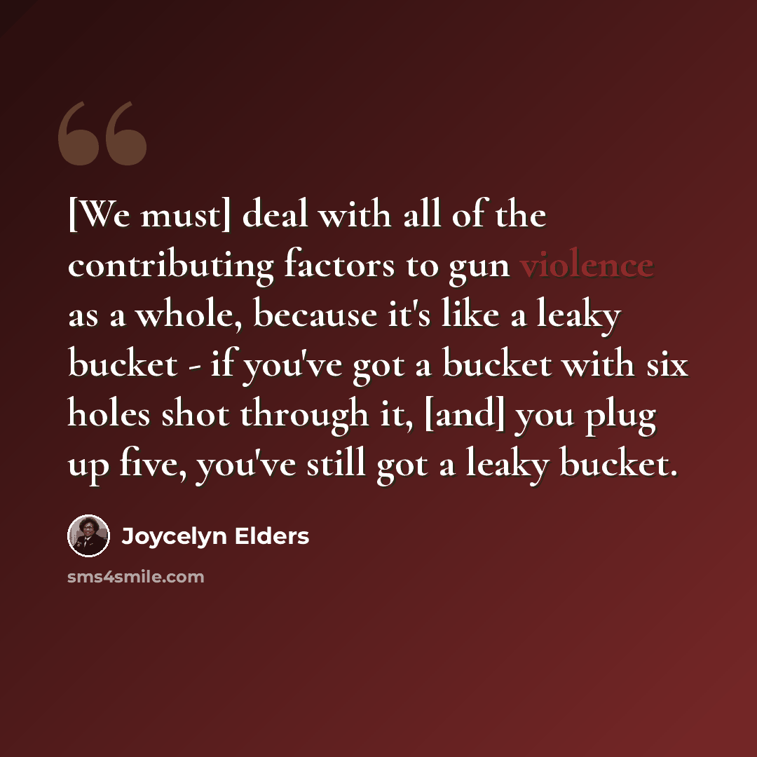“[We must] deal with all of the contributing factors to gun violence as a whole, because it's like a leaky bucket - if you've got a bucket with six holes shot through it, [and] you plug up five, you've still got a leaky bucket.” quote by Joycelyn Elders