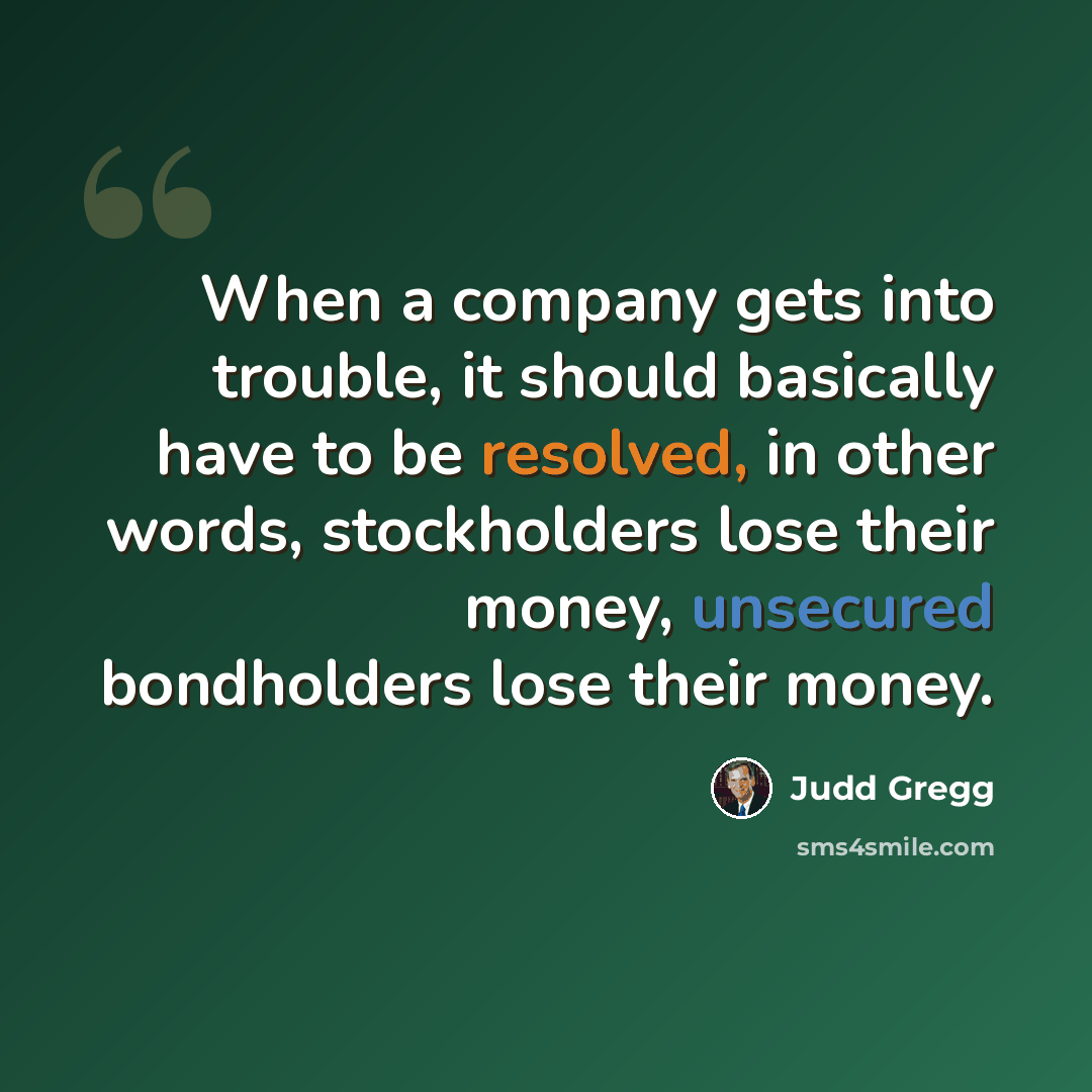 “When a company gets into trouble, it should basically have to be resolved, in other words, stockholders lose their money, unsecured bondholders lose their money.” quote by Judd Gregg