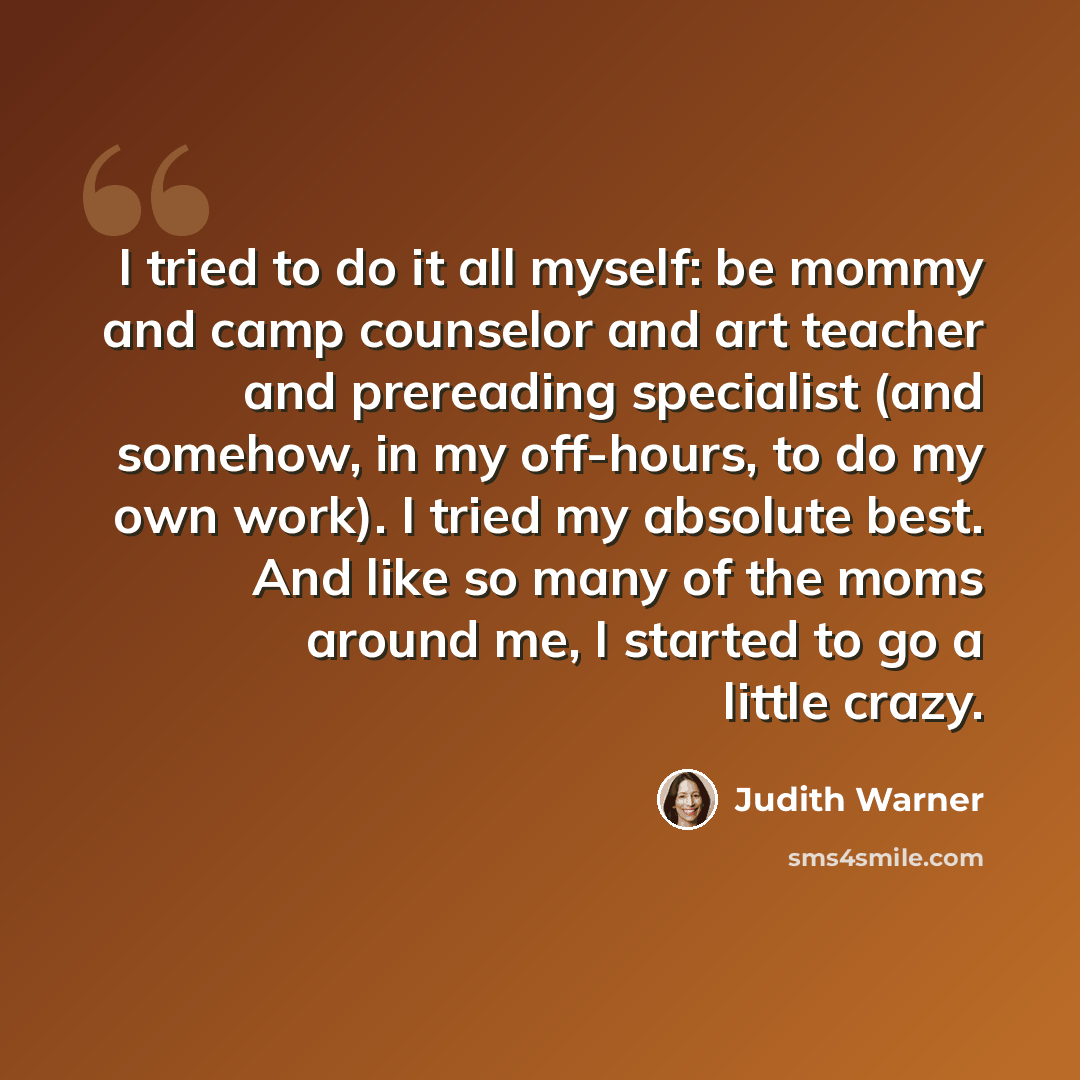 “I tried to do it all myself: be mommy and camp counselor and art teacher and prereading specialist (and somehow, in my off-hours, to do my own work). I tried my absolute best. And like so many of the moms around me, I started to go a little crazy.” quote by Judith Warner