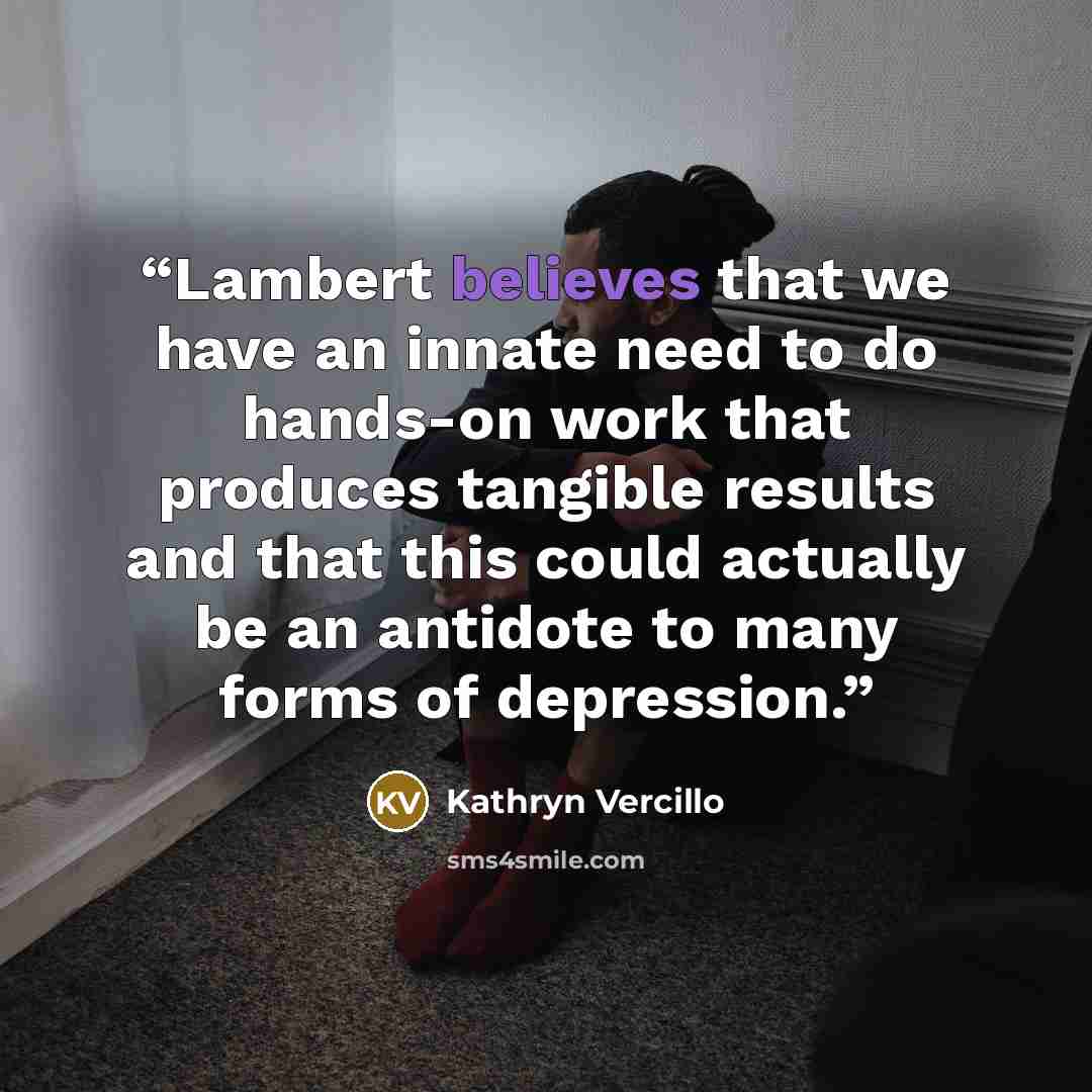 “Lambert believes that we have an innate need to do hands-on work that produces tangible results and that this could actually be an antidote to many forms of depression.” quote by Kathryn Vercillo