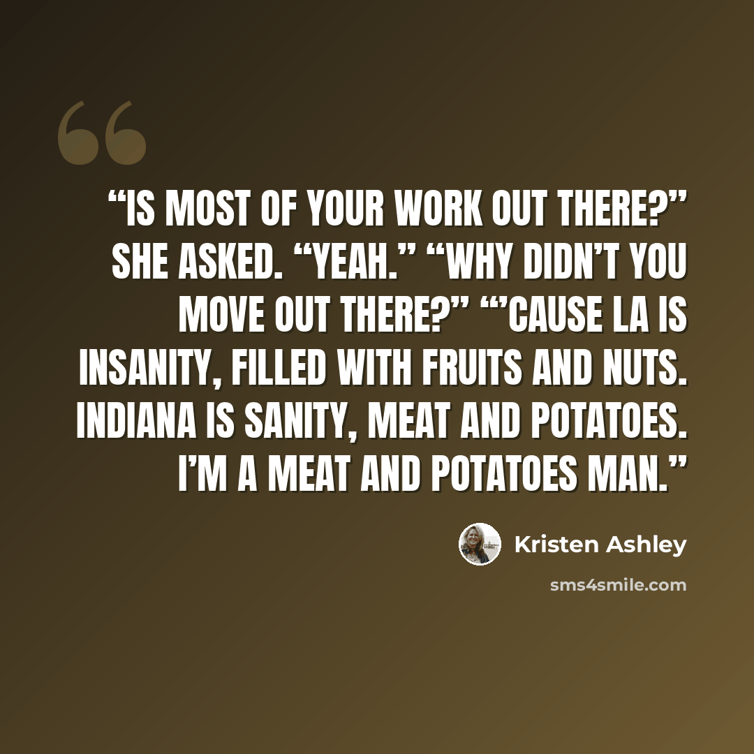 “Is most of your work out there?” she asked. “Yeah.” “Why didn’t you move out there?” “’Cause LA is insanity, filled with fruits and nuts. Indiana is sanity, meat and potatoes. I’m a meat and potatoes man.” quote by Kristen Ashley