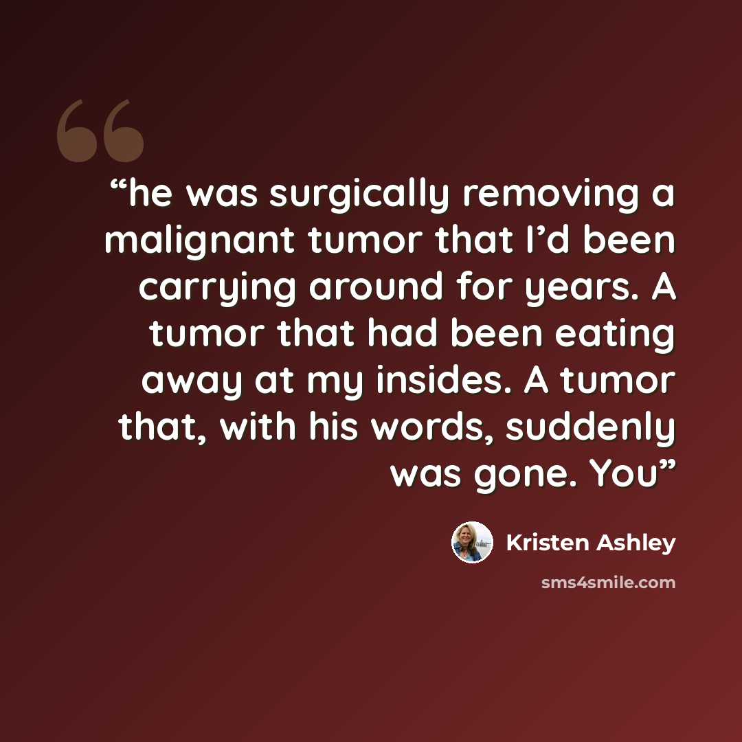 “he was surgically removing a malignant tumor that I’d been carrying around for years. A tumor that had been eating away at my insides. A tumor that, with his words, suddenly was gone. You” quote by Kristen Ashley