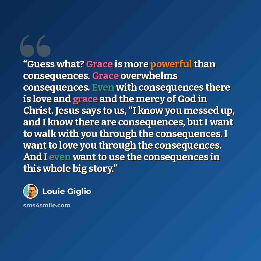 “Guess what? Grace is more powerful than consequences. Grace overwhelms consequences. Even with consequences there is love and grace and the mercy of God in Christ. Jesus says to us, “I know you messed up, and I know there are consequences, but I want to walk with you through the consequences. I…” quote by Louie Giglio
