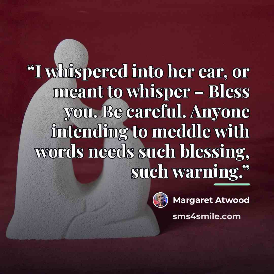 “I whispered into her ear, or meant to whisper – Bless you. Be careful. Anyone intending to meddle with words needs such blessing, such warning.” quote by Margaret Atwood