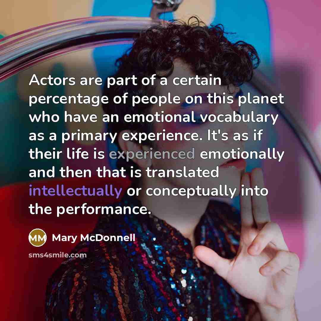 “Actors are part of a certain percentage of people on this planet who have an emotional vocabulary as a primary experience. It's as if their life is experienced emotionally and then that is translated intellectually or conceptually into the performance.” quote by Mary McDonnell