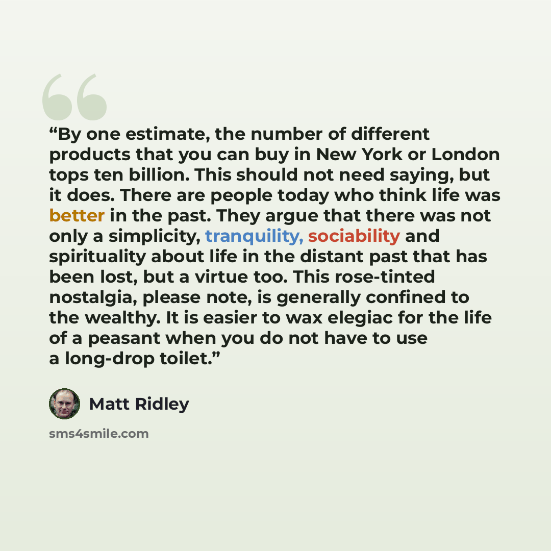 “By one estimate, the number of different products that you can buy in New York or London tops ten billion. This should not need saying, but it does. There are people today who think life was better in the past. They argue that there was not only a simplicity, tranquility, sociability and…” quote by Matt Ridley