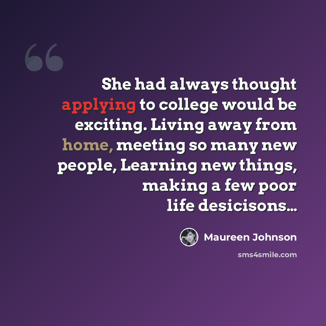 “She had always thought applying to college would be exciting. Living away from home, meeting so many new people, Learning new things, making a few poor life desicisons…” quote by Maureen Johnson