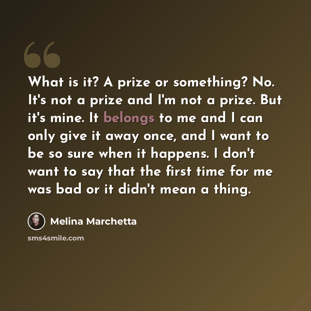 “What is it? A prize or something? No. It's not a prize and I'm not a prize. But it's mine. It belongs to me and I can only give it away once, and I want to be so sure when it happens. I don't want to say that the first time for me was bad or it didn't mean a thing.” quote by Melina Marchetta