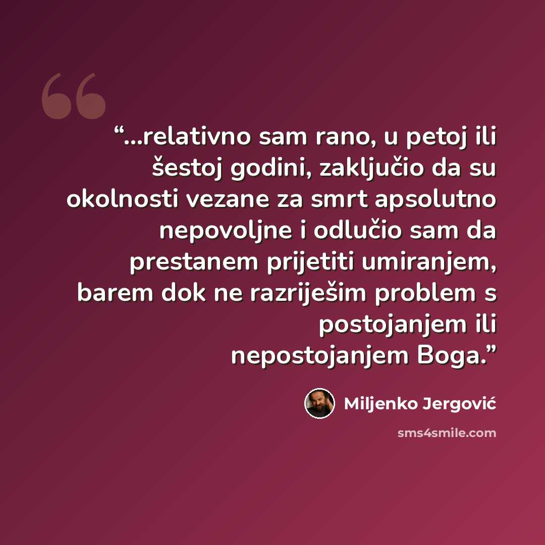 “...relativno sam rano, u petoj ili šestoj godini, zaključio da su okolnosti vezane za smrt apsolutno nepovoljne i odlučio sam da prestanem prijetiti umiranjem, barem dok ne razriješim problem s postojanjem ili nepostojanjem Boga.” quote by Miljenko Jergović