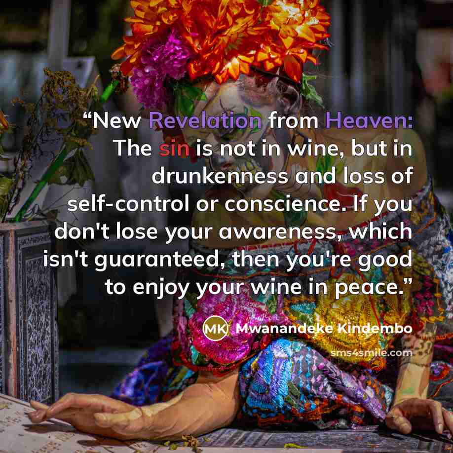 “New Revelation from Heaven: The sin is not in wine, but in drunkenness and loss of self-control or conscience. If you don't lose your awareness, which isn't guaranteed, then you're good to enjoy your wine in peace.” quote by Mwanandeke Kindembo
