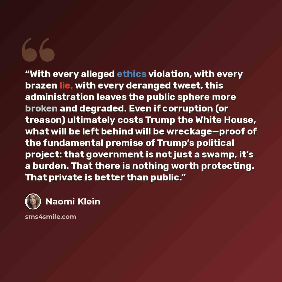 “With every alleged ethics violation, with every brazen lie, with every deranged tweet, this administration leaves the public sphere more broken and degraded. Even if corruption (or treason) ultimately costs Trump the White House, what will be left behind will be wreckage—proof of the fundamental…” quote by Naomi Klein
