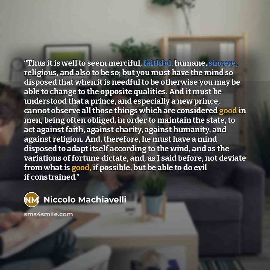 “Thus it is well to seem merciful, faithful, humane, sincere, religious, and also to be so; but you must have the mind so disposed that when it is needful to be otherwise you may be able to change to the opposite qualities. And it must be understood that a prince, and especially a new prince…” quote by Niccolò Machiavelli