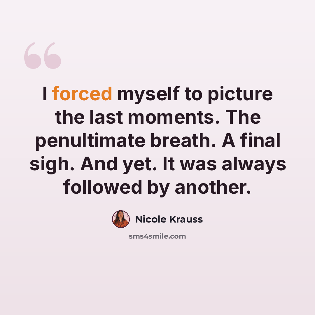 “I forced myself to picture the last moments. The penultimate breath. A final sigh. And yet. It was always followed by another.” quote by Nicole Krauss