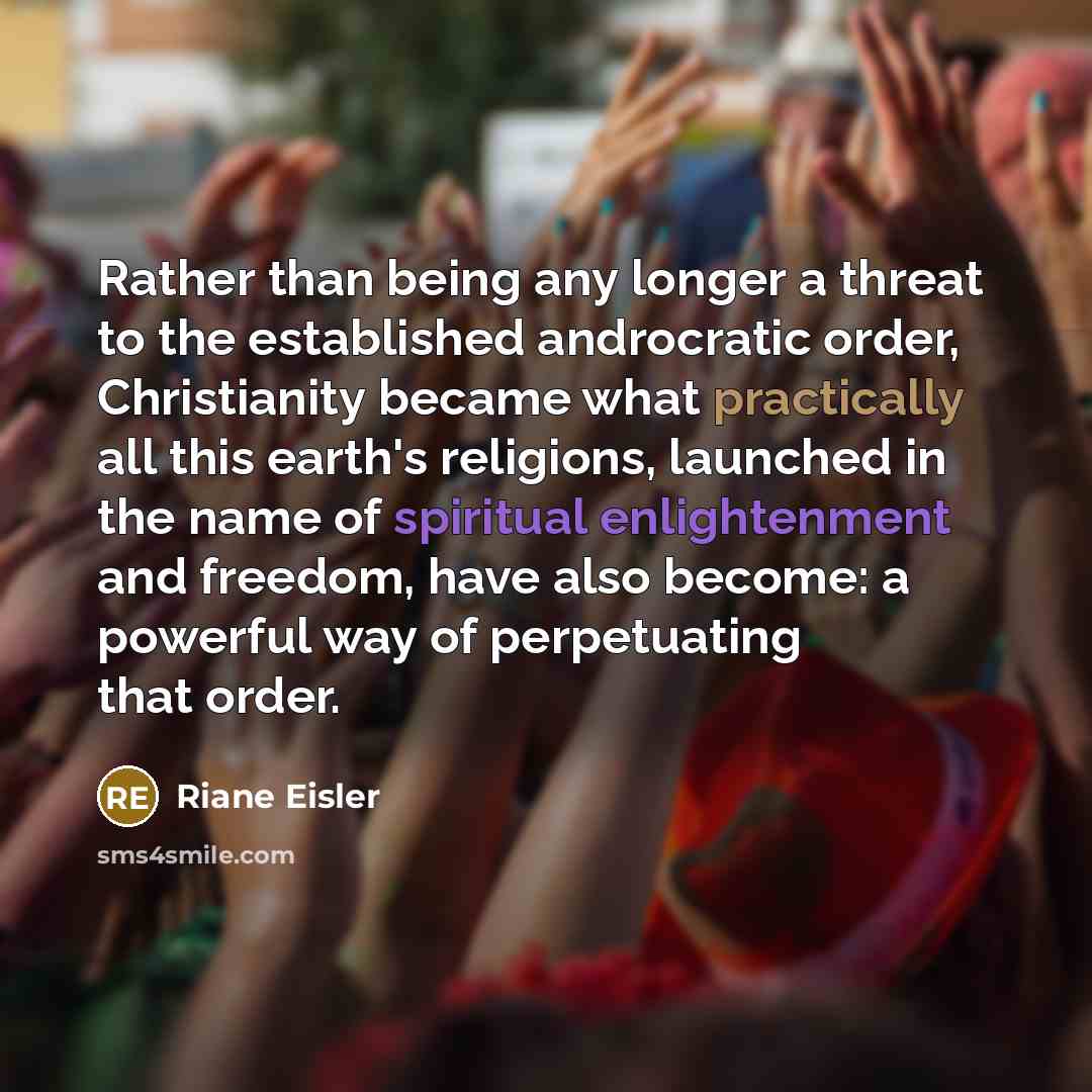 “Rather than being any longer a threat to the established androcratic order, Christianity became what practically all this earth's religions, launched in the name of spiritual enlightenment and freedom, have also become: a powerful way of perpetuating that order.” quote by Riane Eisler