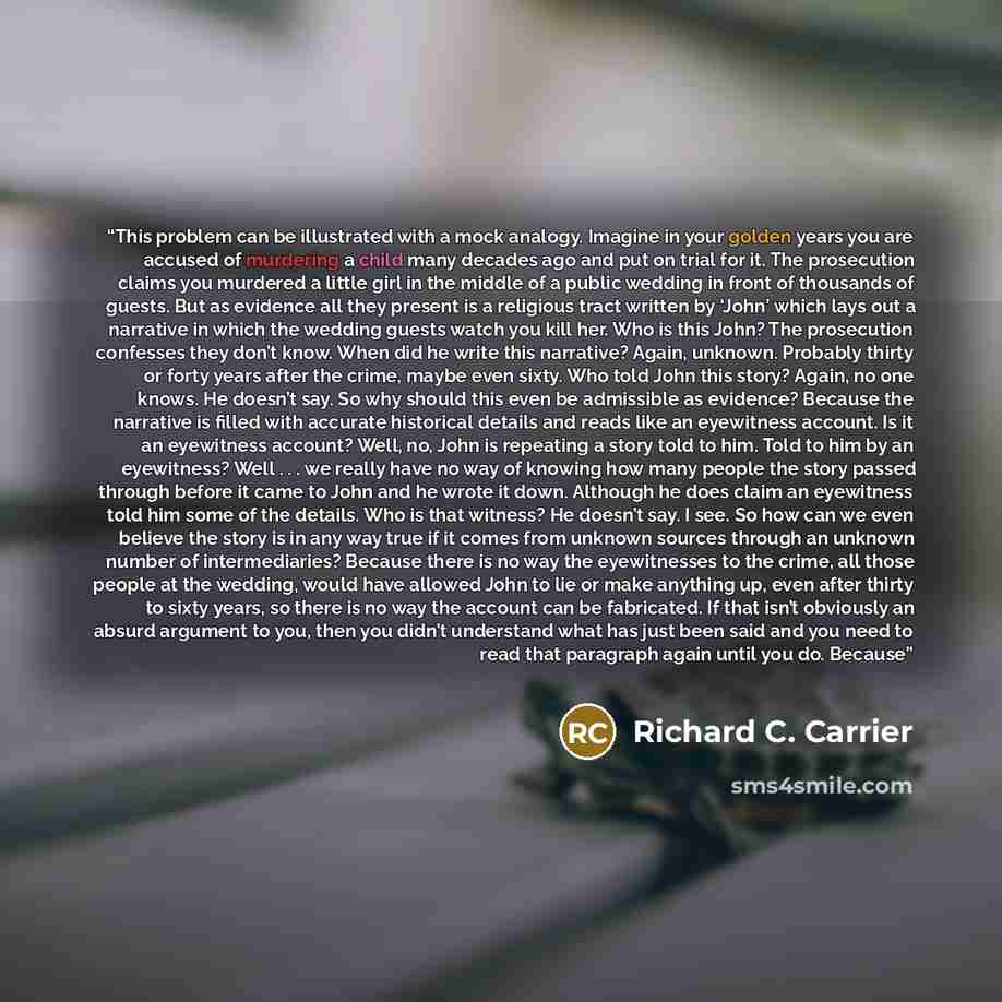 “This problem can be illustrated with a mock analogy. Imagine in your golden years you are accused of murdering a child many decades ago and put on trial for it. The prosecution claims you murdered a little girl in the middle of a public wedding in front of thousands of guests. But as evidence all…” quote by Richard C. Carrier