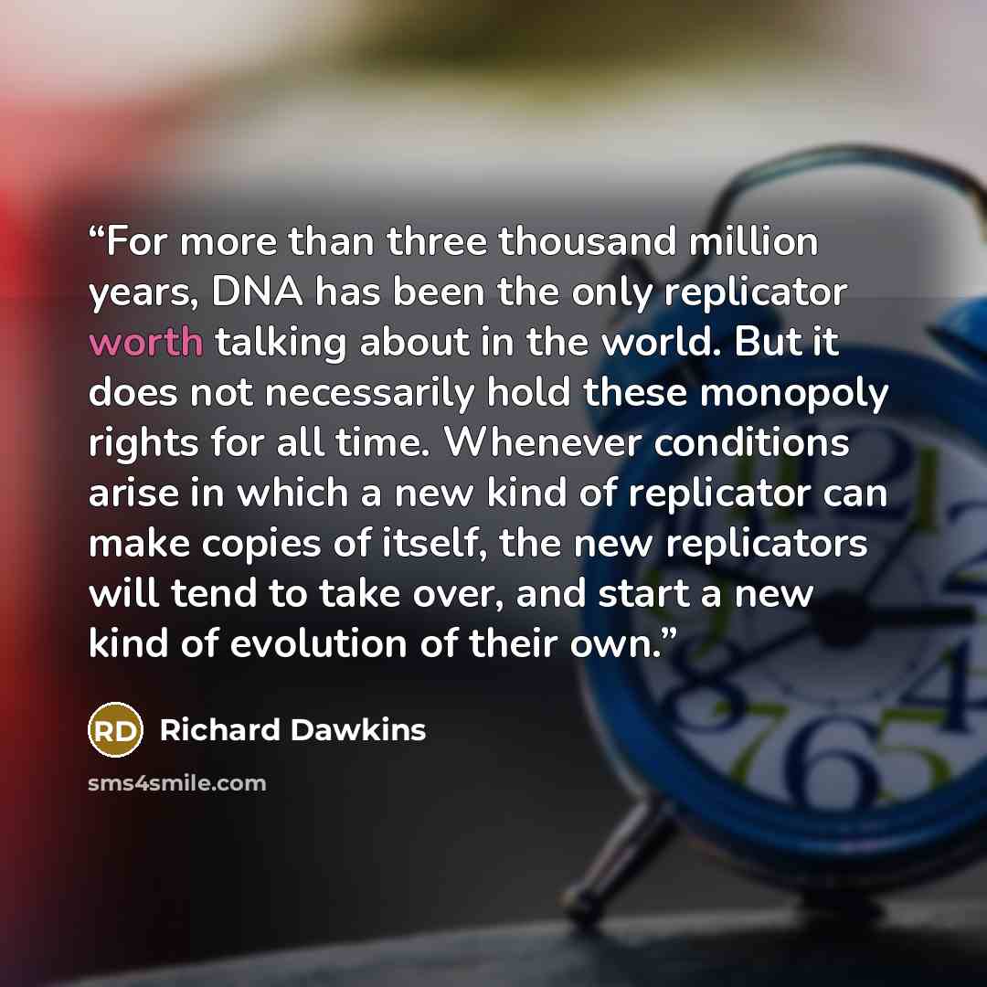 “For more than three thousand million years, DNA has been the only replicator worth talking about in the world. But it does not necessarily hold these monopoly rights for all time. Whenever conditions arise in which a new kind of replicator can make copies of itself, the new replicators will tend…” quote by Richard Dawkins