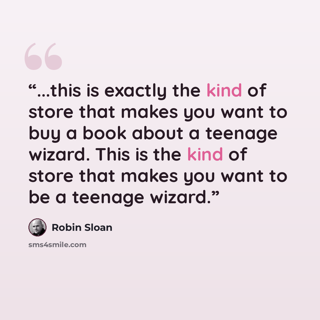 “...this is exactly the kind of store that makes you want to buy a book about a teenage wizard. This is the kind of store that makes you want to be a teenage wizard.” quote by Robin Sloan