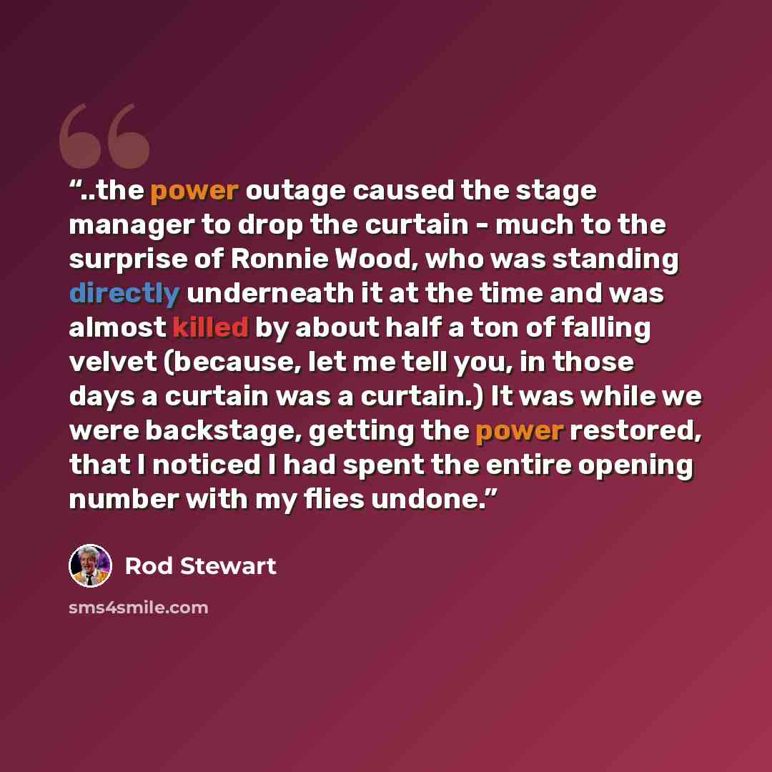 “..the power outage caused the stage manager to drop the curtain - much to the surprise of Ronnie Wood, who was standing directly underneath it at the time and was almost killed by about half a ton of falling velvet (because, let me tell you, in those days a curtain was a curtain.) It was while we…” quote by Rod Stewart