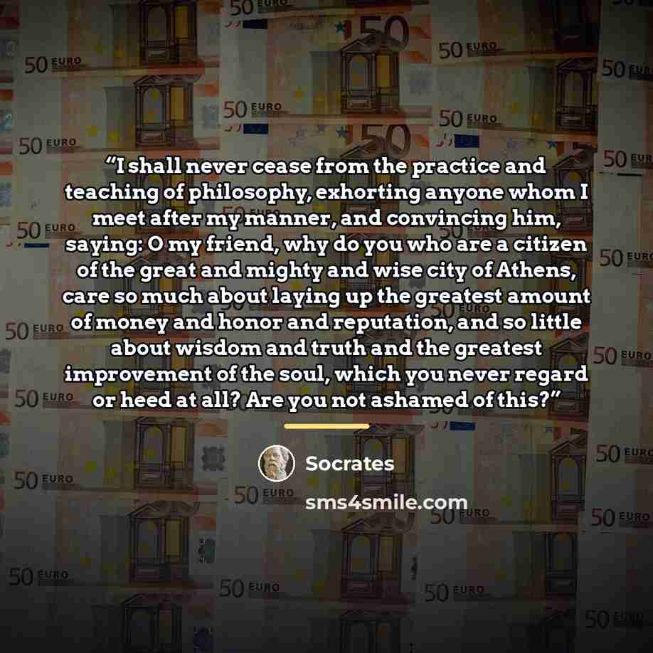“I shall never cease from the practice and teaching of philosophy, exhorting anyone whom I meet after my manner, and convincing him, saying: O my friend, why do you who are a citizen of the great and mighty and wise city of Athens, care so much about laying up the greatest amount of money and honor…” quote by Socrates