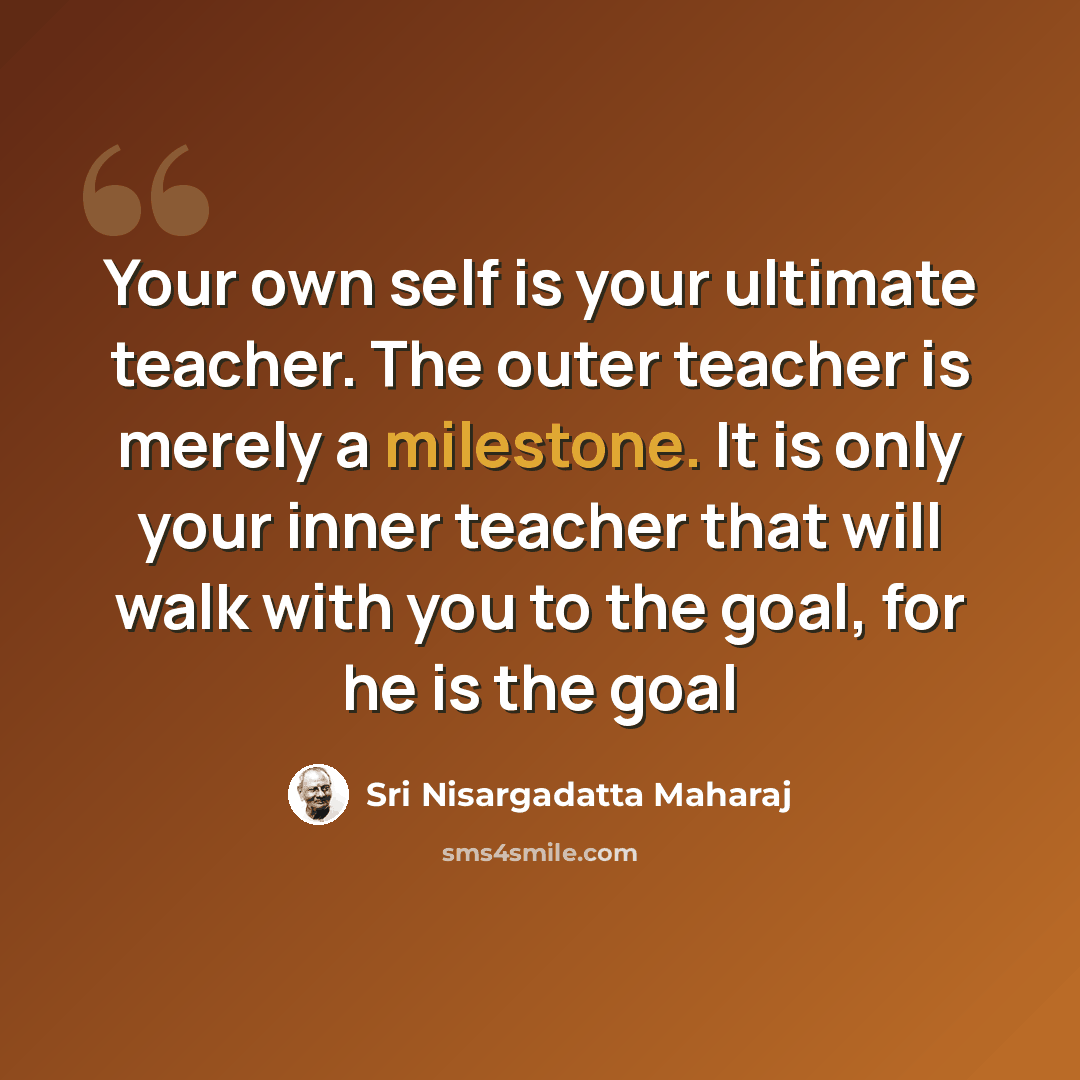 “Your own self is your ultimate teacher. The outer teacher is merely a milestone. It is only your inner teacher that will walk with you to the goal, for he is the goal” quote by Sri Nisargadatta Maharaj