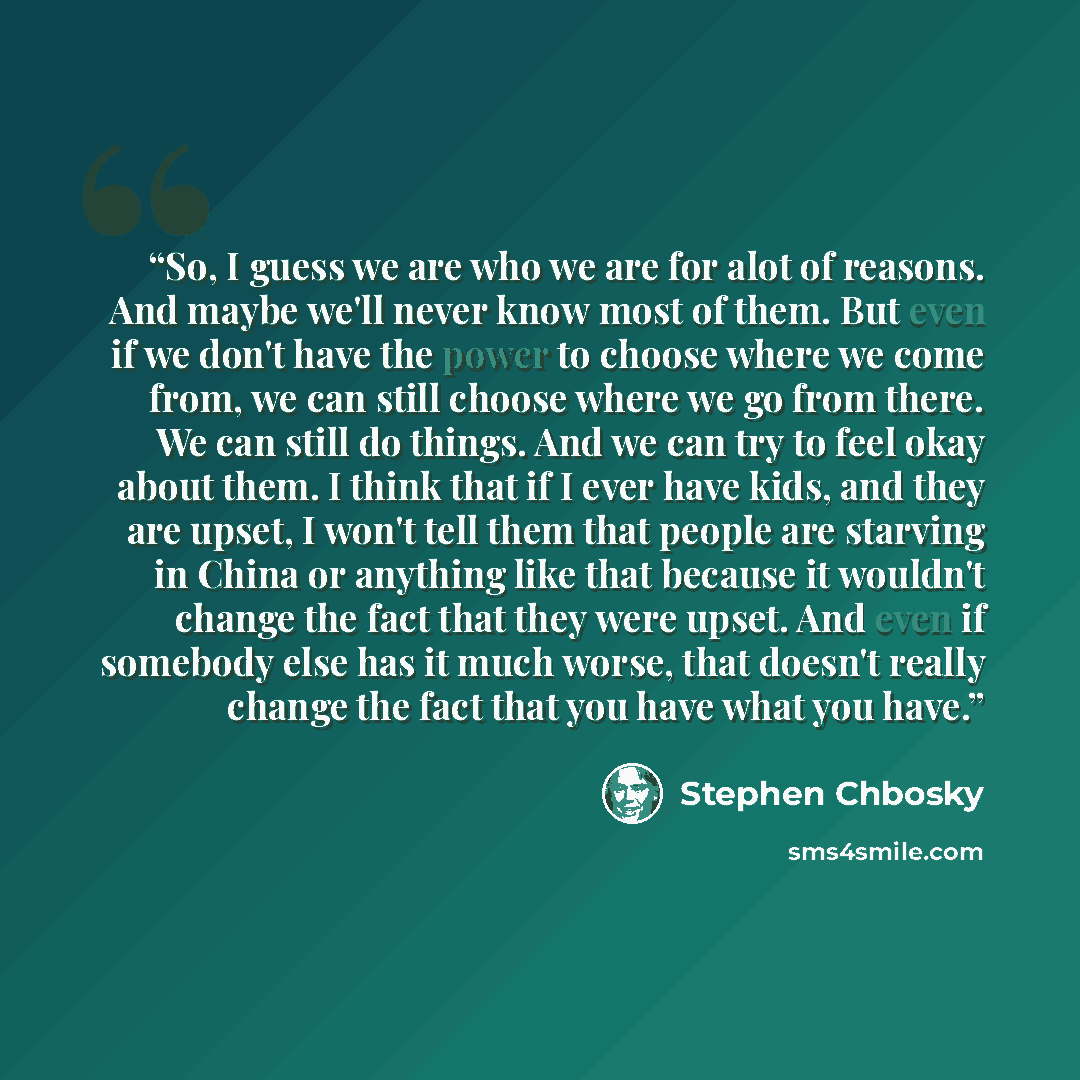“So, I guess we are who we are for alot of reasons. And maybe we'll never know most of them. But even if we don't have the power to choose where we come from, we can still choose where we go from there. We can still do things. And we can try to feel okay about them. I think that if I ever have…” quote by Stephen Chbosky