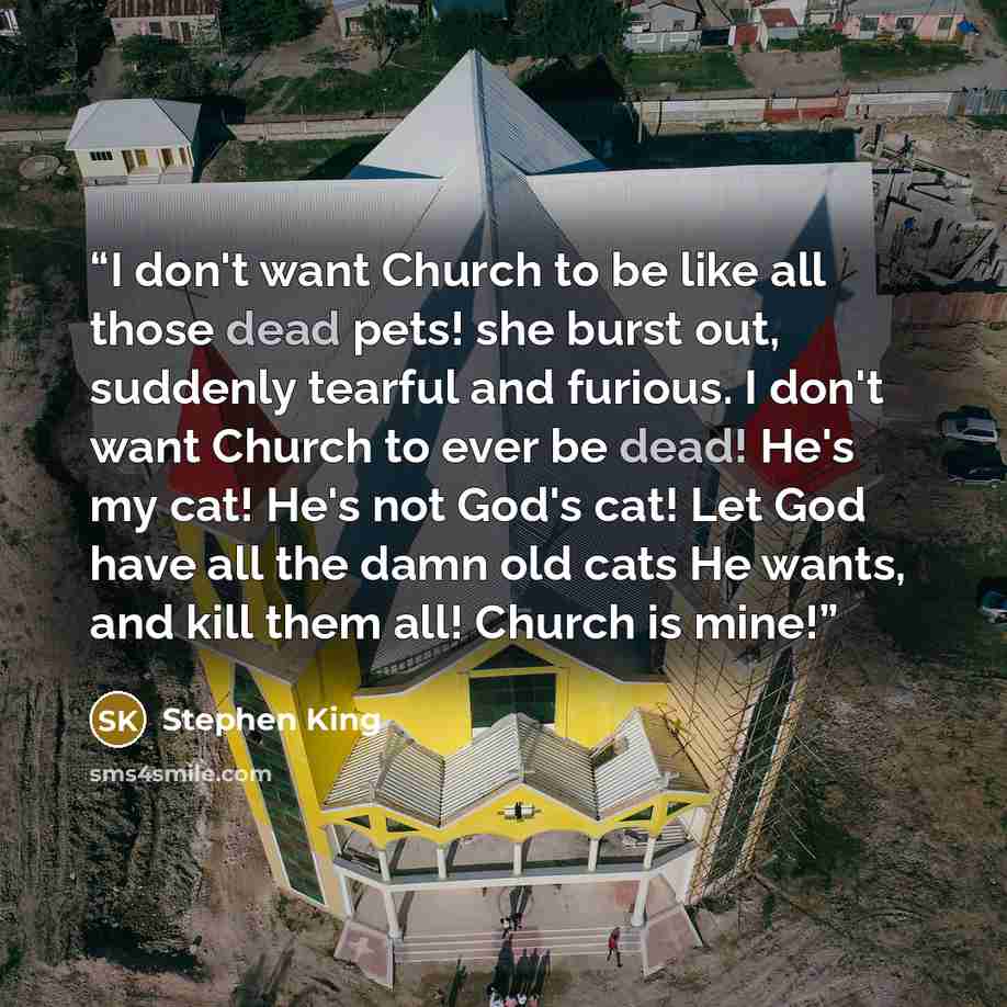 “I don't want Church to be like all those dead pets! she burst out, suddenly tearful and furious. I don't want Church to ever be dead! He's my cat! He's not God's cat! Let God have all the damn old cats He wants, and kill them all! Church is mine!” quote by Stephen King