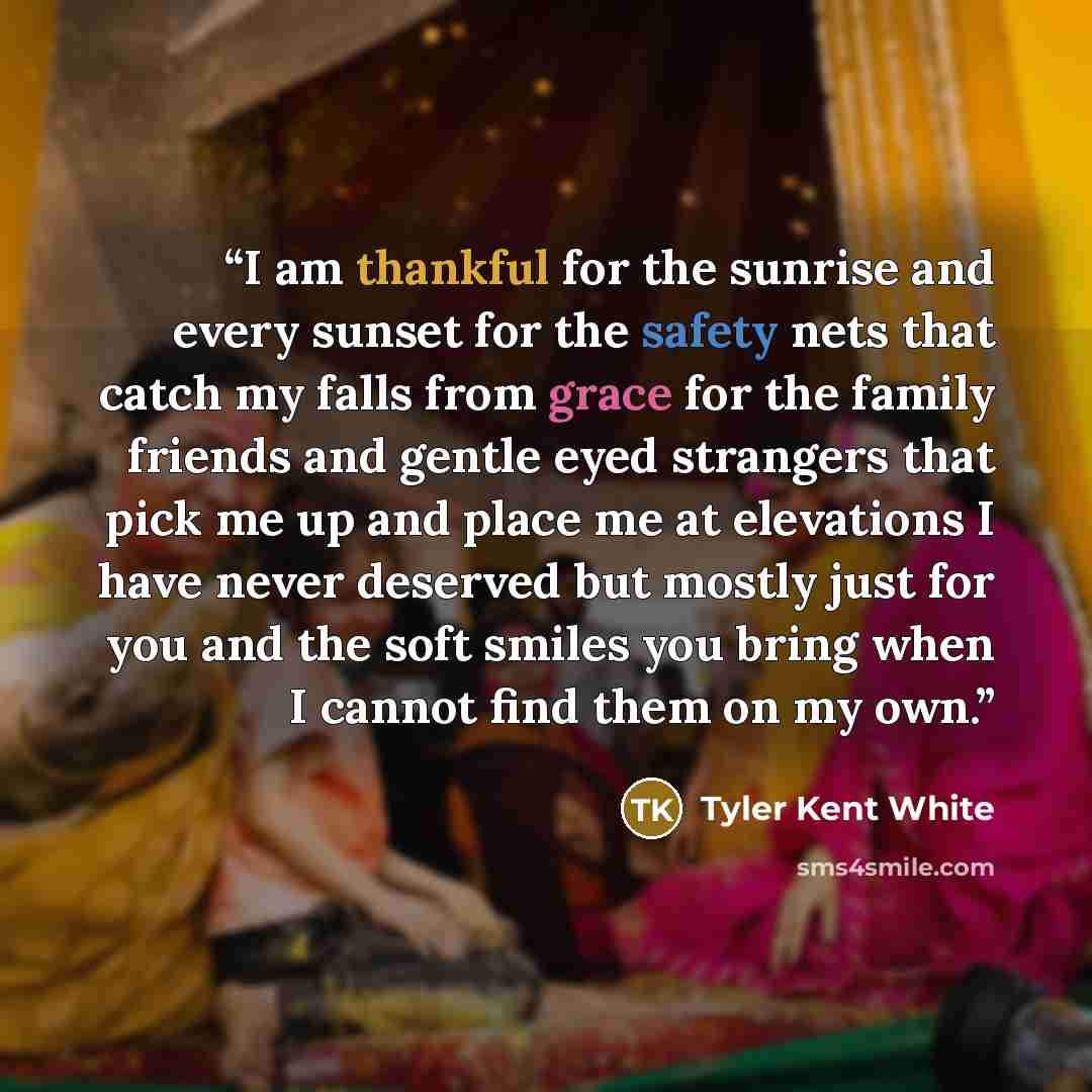 “I am thankful for the sunrise and every sunset for the safety nets that catch my falls from grace for the family friends and gentle eyed strangers that pick me up and place me at elevations I have never deserved but mostly just for you and the soft smiles you bring when I cannot find them on my own.” quote by Tyler Kent White