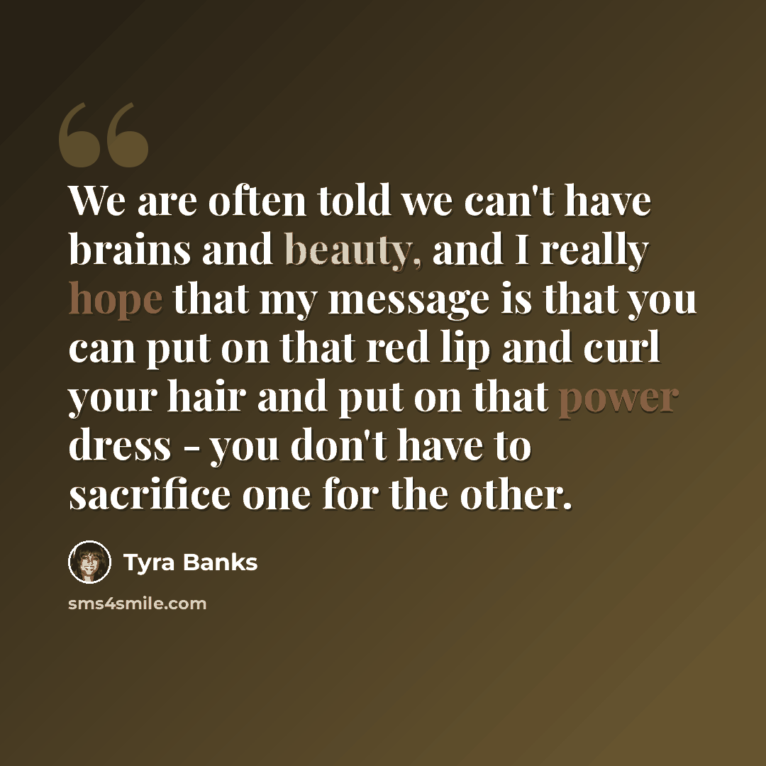 “We are often told we can't have brains and beauty, and I really hope that my message is that you can put on that red lip and curl your hair and put on that power dress - you don't have to sacrifice one for the other.” quote by Tyra Banks