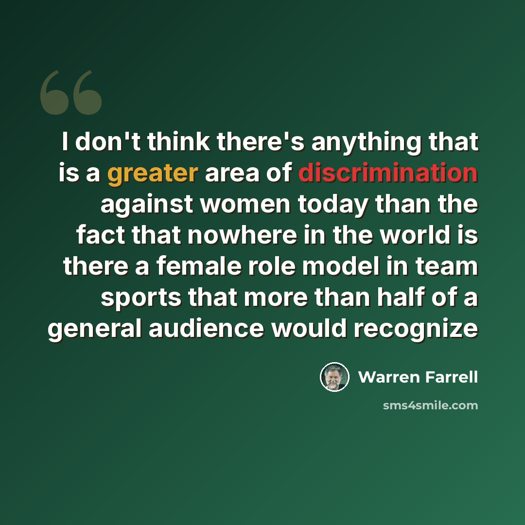 “I don't think there's anything that is a greater area of discrimination against women today than the fact that nowhere in the world is there a female role model in team sports that more than half of a general audience would recognize” quote by Warren Farrell