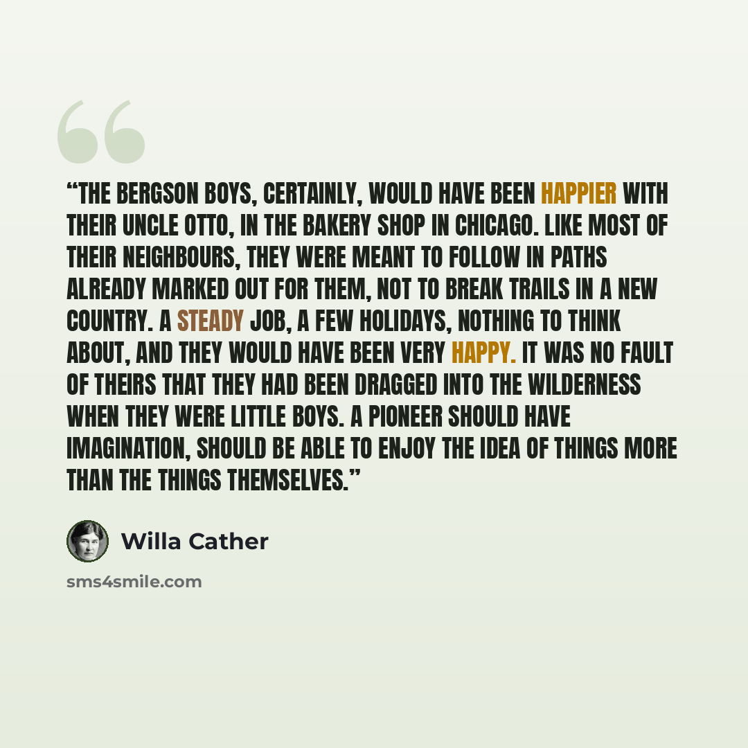 “The Bergson boys, certainly, would have been happier with their uncle Otto, in the bakery shop in Chicago. Like most of their neighbours, they were meant to follow in paths already marked out for them, not to break trails in a new country. A steady job, a few holidays, nothing to think about, and…” quote by Willa Cather