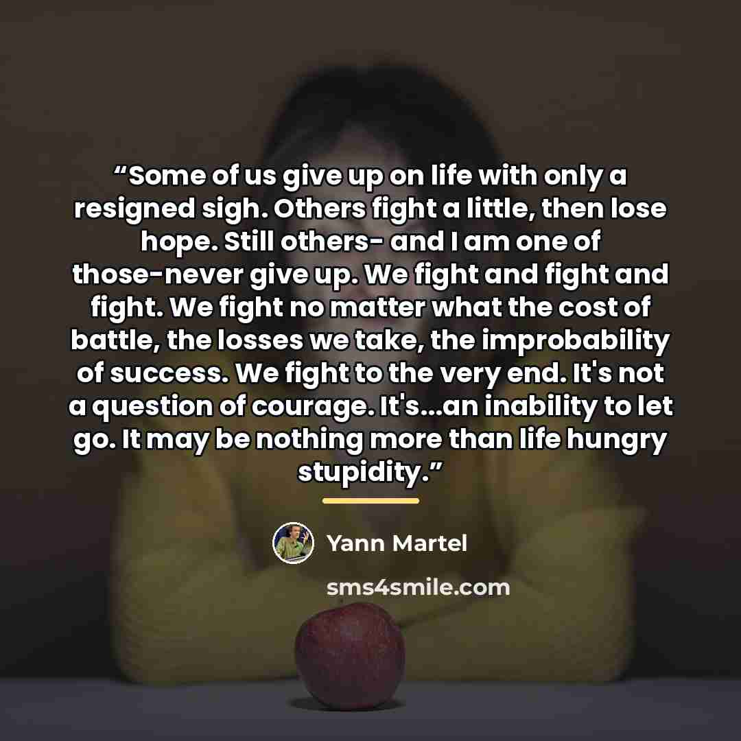 “Some of us give up on life with only a resigned sigh. Others fight a little, then lose hope. Still others- and I am one of those-never give up. We fight and fight and fight. We fight no matter what the cost of battle, the losses we take, the improbability of success. We fight to the very end. It's…” quote by Yann Martel