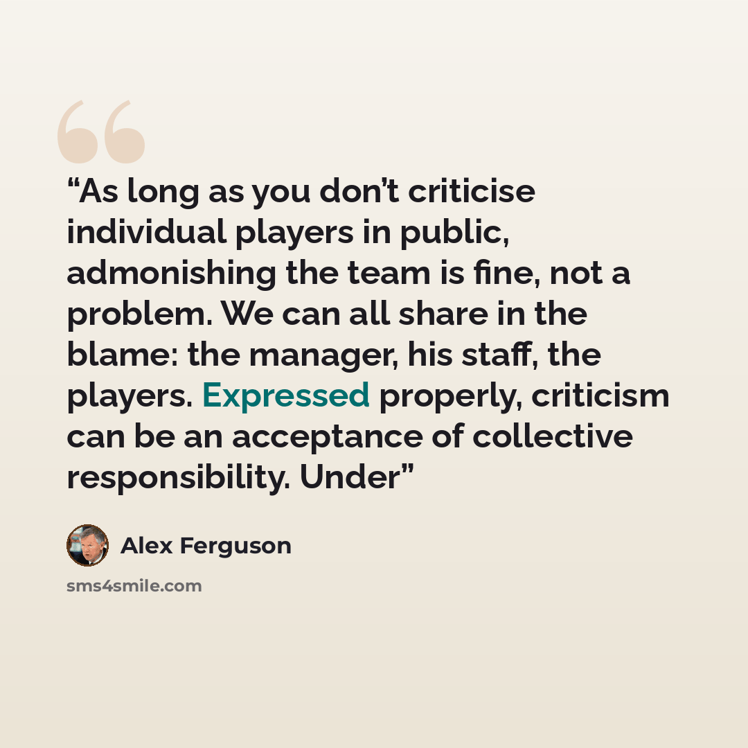 “As long as you don’t criticise individual players in public, admonishing the team is fine, not a problem. We can all share in the blame: the manager, his staff, the players. Expressed properly, criticism can be an acceptance of collective responsibility. Under” quote by Alex Ferguson