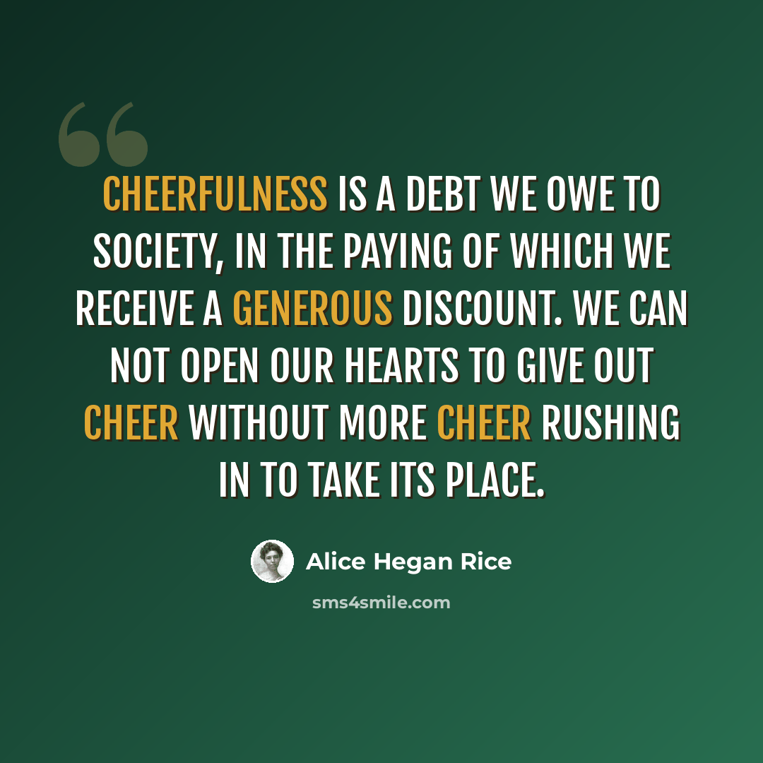 “Cheerfulness is a debt we owe to society, in the paying of which we receive a generous discount. We can not open our hearts to give out cheer without more cheer rushing in to take its place.” quote by Alice Hegan Rice
