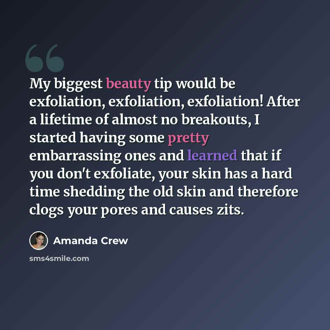 “My biggest beauty tip would be exfoliation, exfoliation, exfoliation! After a lifetime of almost no breakouts, I started having some pretty embarrassing ones and learned that if you don't exfoliate, your skin has a hard time shedding the old skin and therefore clogs your pores and causes zits.” quote by Amanda Crew