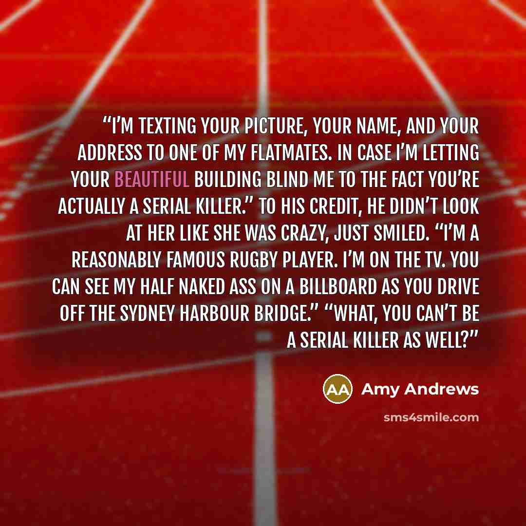 “I’m texting your picture, your name, and your address to one of my flatmates. In case I’m letting your beautiful building blind me to the fact you’re actually a serial killer.” To his credit, he didn’t look at her like she was crazy, just smiled. “I’m a reasonably famous rugby player. I’m on the…” quote by Amy Andrews