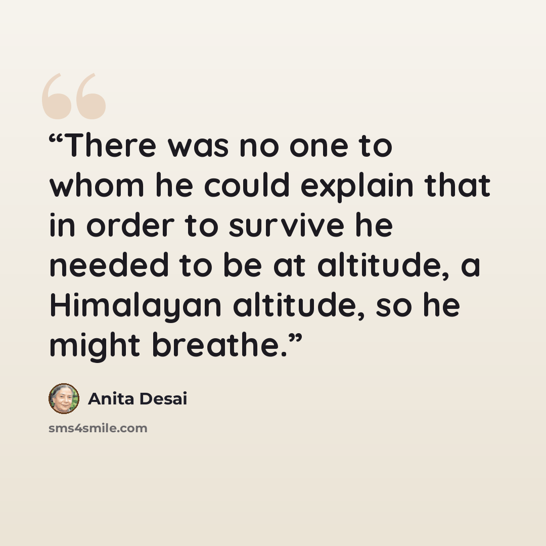 “There was no one to whom he could explain that in order to survive he needed to be at altitude, a Himalayan altitude, so he might breathe.” quote by Anita Desai